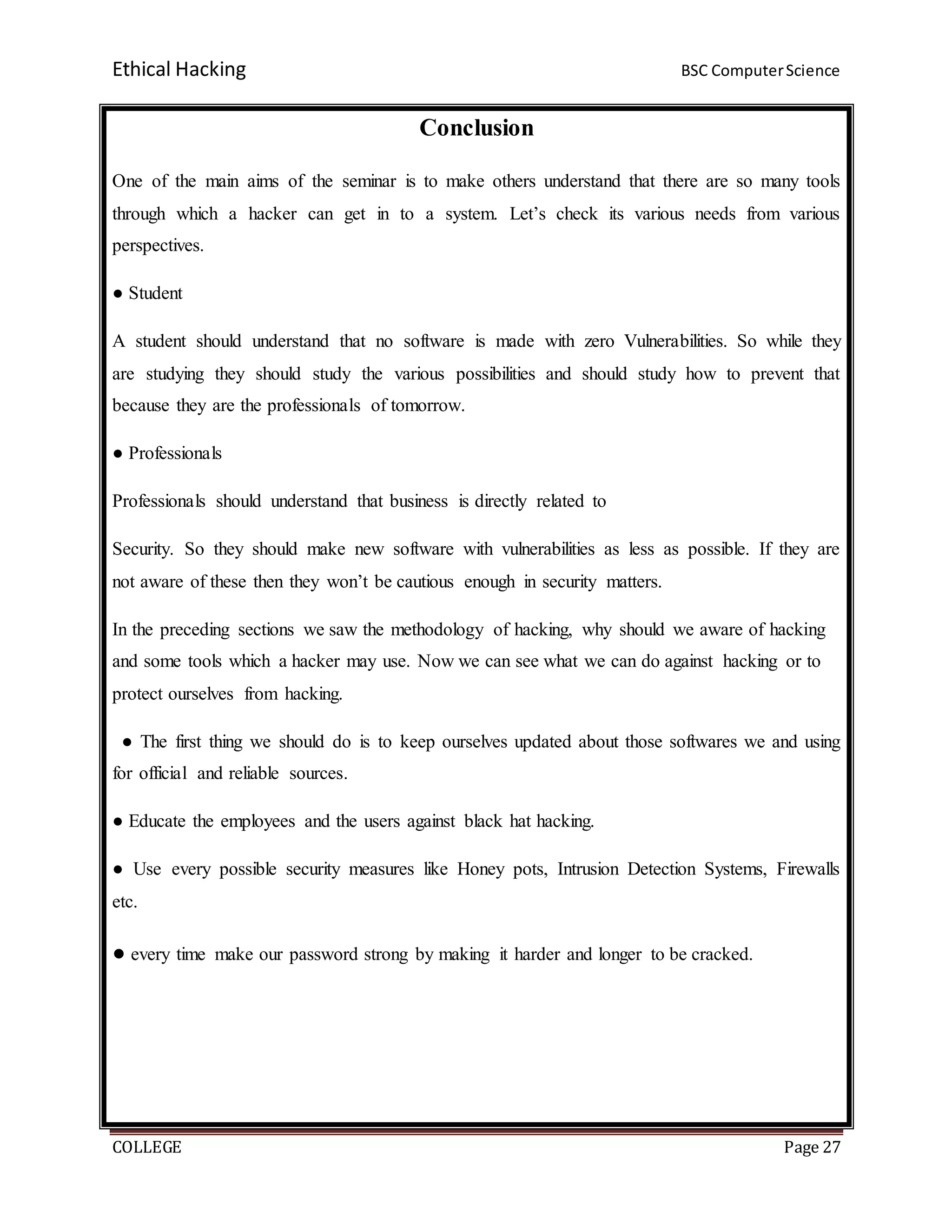 Ethical Hacking BSC ComputerScience
COLLEGE Page 27
Conclusion
One of the main aims of the seminar is to make others understand that there are so many tools
through which a hacker can get in to a system. Let’s check its various needs from various
perspectives.
● Student
A student should understand that no software is made with zero Vulnerabilities. So while they
are studying they should study the various possibilities and should study how to prevent that
because they are the professionals of tomorrow.
● Professionals
Professionals should understand that business is directly related to
Security. So they should make new software with vulnerabilities as less as possible. If they are
not aware of these then they won’t be cautious enough in security matters.
In the preceding sections we saw the methodology of hacking, why should we aware of hacking
and some tools which a hacker may use. Now we can see what we can do against hacking or to
protect ourselves from hacking.
● The first thing we should do is to keep ourselves updated about those softwares we and using
for official and reliable sources.
● Educate the employees and the users against black hat hacking.
● Use every possible security measures like Honey pots, Intrusion Detection Systems, Firewalls
etc.
● every time make our password strong by making it harder and longer to be cracked.
 