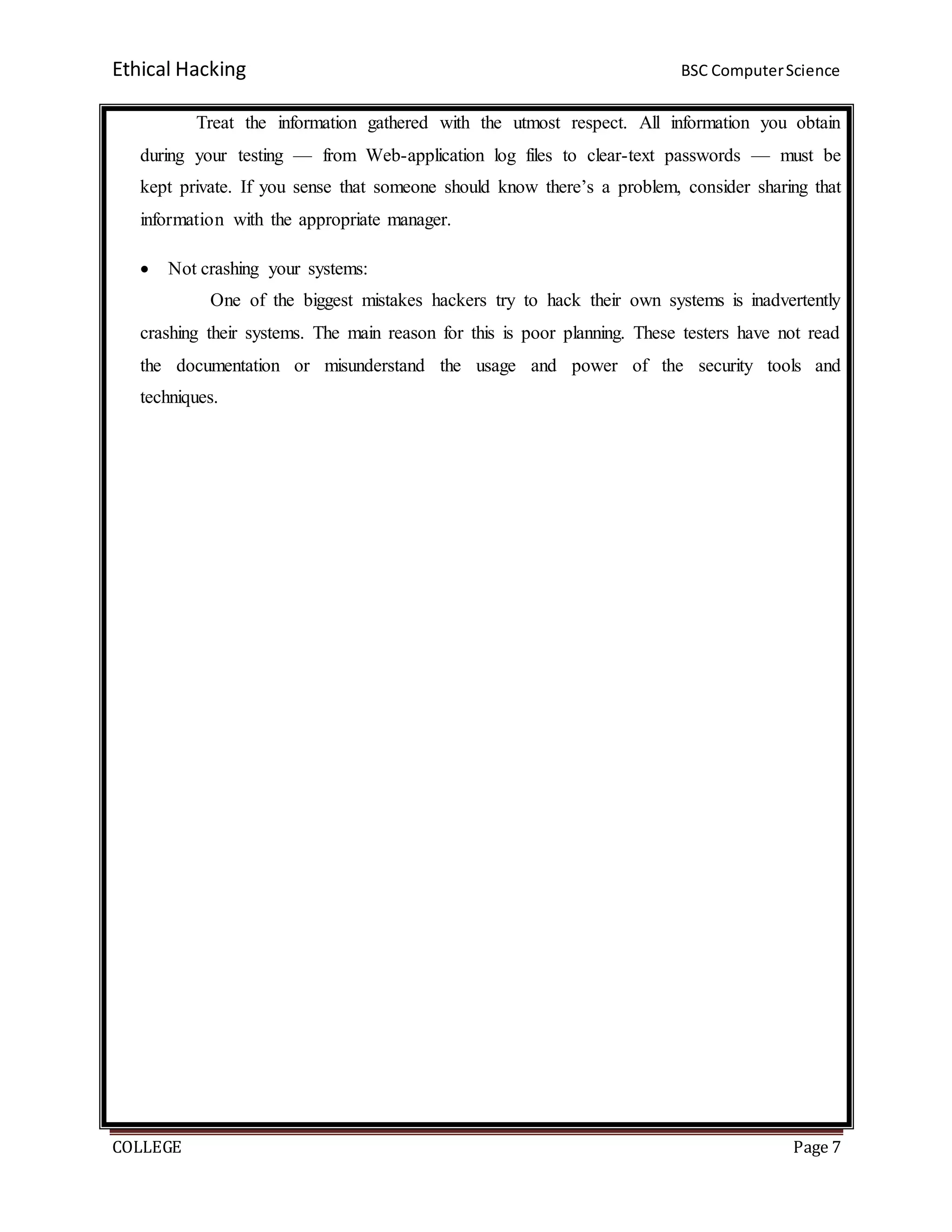 Ethical Hacking BSC ComputerScience
COLLEGE Page 7
Treat the information gathered with the utmost respect. All information you obtain
during your testing — from Web-application log files to clear-text passwords — must be
kept private. If you sense that someone should know there’s a problem, consider sharing that
information with the appropriate manager.
 Not crashing your systems:
One of the biggest mistakes hackers try to hack their own systems is inadvertently
crashing their systems. The main reason for this is poor planning. These testers have not read
the documentation or misunderstand the usage and power of the security tools and
techniques.
 