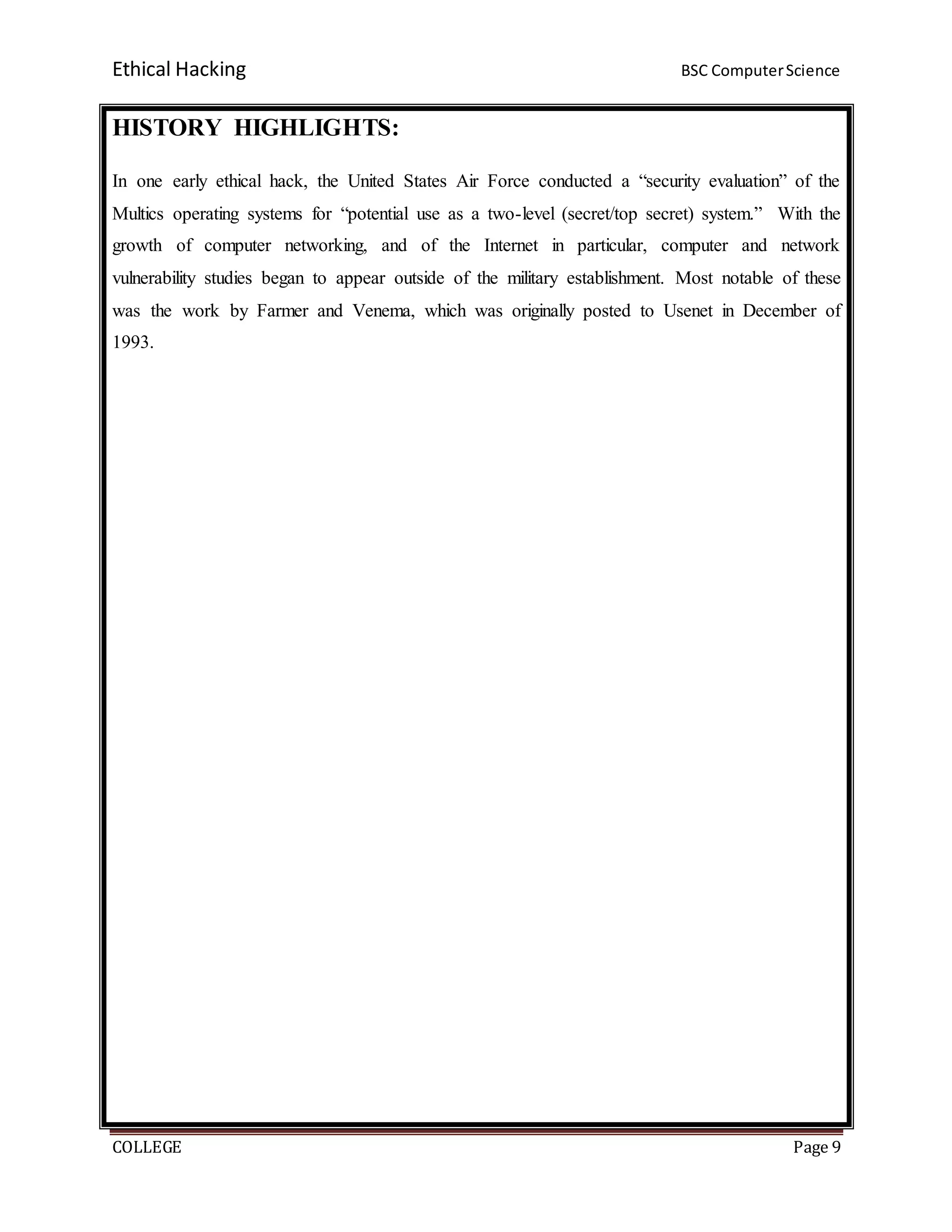 Ethical Hacking BSC ComputerScience
COLLEGE Page 9
HISTORY HIGHLIGHTS:
In one early ethical hack, the United States Air Force conducted a “security evaluation” of the
Multics operating systems for “potential use as a two-level (secret/top secret) system.” With the
growth of computer networking, and of the Internet in particular, computer and network
vulnerability studies began to appear outside of the military establishment. Most notable of these
was the work by Farmer and Venema, which was originally posted to Usenet in December of
1993.
 