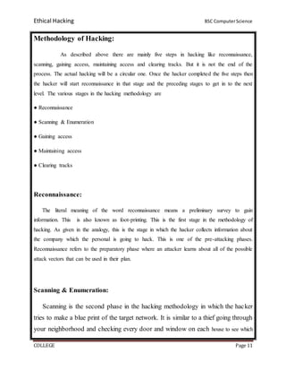 Ethical Hacking BSC ComputerScience
COLLEGE Page 11
Methodology of Hacking:
As described above there are mainly five steps in hacking like reconnaissance,
scanning, gaining access, maintaining access and clearing tracks. But it is not the end of the
process. The actual hacking will be a circular one. Once the hacker completed the five steps then
the hacker will start reconnaissance in that stage and the preceding stages to get in to the next
level. The various stages in the hacking methodology are
● Reconnaissance
● Scanning & Enumeration
● Gaining access
● Maintaining access
● Clearing tracks
Reconnaissance:
The literal meaning of the word reconnaissance means a preliminary survey to gain
information. This is also known as foot-printing. This is the first stage in the methodology of
hacking. As given in the analogy, this is the stage in which the hacker collects information about
the company which the personal is going to hack. This is one of the pre-attacking phases.
Reconnaissance refers to the preparatory phase where an attacker learns about all of the possible
attack vectors that can be used in their plan.
Scanning & Enumeration:
Scanning is the second phase in the hacking methodology in which the hacker
tries to make a blue print of the target network. It is similar to a thief going through
your neighborhood and checking every door and window on each house to see which
 