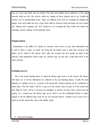 Ethical Hacking BSC ComputerScience
COLLEGE Page 12
ones are open and which ones are locked. The blue print includes the ip addresses of the target
network which are live, the services which are running on those systems and so on. Usually the
services run on predetermined ports. There are different tools used for scanning war dialing and
pingers were used earlier but now a days both could be detected easily and hence are not in much
use. Modern port scanning uses TCP protocol to do scanning and they could even detect the
operating systems running on the particular hosts.
Enumeration:
Enumeration is the ability of a hacker to convince some servers to give them information that
is vital to them to make an attack. By doing this the hacker aims to find what resources and
shares can be found in the system, what valid user account and user groups are there in the
network, what applications will be there etc. Hackers may use this also to find other hosts in the
entire network.
Gaining access:
This is the actual hacking phase in which the hacker gains access to the system. The hacker
will make use of all the information he collected in the pre-attacking phases. Usually the main
hindrance to gaining access to a system is the passwords. System hacking can be considered as
many steps. First the hacker will try to get in to the system. Once he gets in to the system the
next thing he wants will be to increase his privileges so that he can have more control over the
system. As a normal user the hacker may not be able to see the confidential details or cannot
upload or run the different hack tools for his own personal interest. Another way to crack in to a
system is by the attacks like man in the middle attack.
 Password Cracking:
 
