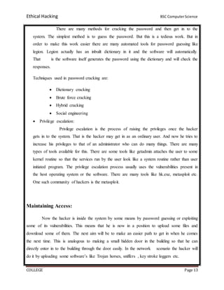 Ethical Hacking BSC ComputerScience
COLLEGE Page 13
There are many methods for cracking the password and then get in to the
system. The simplest method is to guess the password. But this is a tedious work. But in
order to make this work easier there are many automated tools for password guessing like
legion. Legion actually has an inbuilt dictionary in it and the software will automatically.
That is the software itself generates the password using the dictionary and will check the
responses.
Techniques used in password cracking are:
 Dictionary cracking
 Brute force cracking
 Hybrid cracking
 Social engineering
 Privilege escalation:
Privilege escalation is the process of raising the privileges once the hacker
gets in to the system. That is the hacker may get in as an ordinary user. And now he tries to
increase his privileges to that of an administrator who can do many things. There are many
types of tools available for this. There are some tools like getadmin attaches the user to some
kernel routine so that the services run by the user look like a system routine rather than user
initiated program. The privilege escalation process usually uses the vulnerabilities present in
the host operating system or the software. There are many tools like hk.exe, metasploit etc.
One such community of hackers is the metasploit.
Maintaining Access:
Now the hacker is inside the system by some means by password guessing or exploiting
some of its vulnerabilities. This means that he is now in a position to upload some files and
download some of them. The next aim will be to make an easier path to get in when he comes
the next time. This is analogous to making a small hidden door in the building so that he can
directly enter in to the building through the door easily. In the network scenario the hacker will
do it by uploading some software’s like Trojan horses, sniffers , key stroke loggers etc.
 