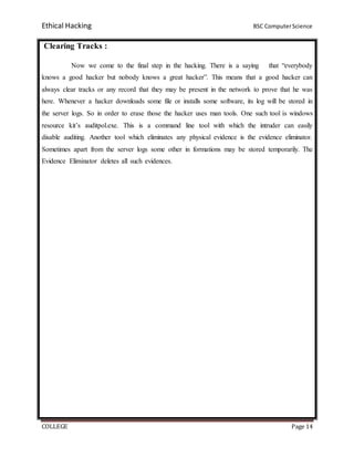 Ethical Hacking BSC ComputerScience
COLLEGE Page 14
Clearing Tracks :
Now we come to the final step in the hacking. There is a saying that “everybody
knows a good hacker but nobody knows a great hacker”. This means that a good hacker can
always clear tracks or any record that they may be present in the network to prove that he was
here. Whenever a hacker downloads some file or installs some software, its log will be stored in
the server logs. So in order to erase those the hacker uses man tools. One such tool is windows
resource kit’s auditpol.exe. This is a command line tool with which the intruder can easily
disable auditing. Another tool which eliminates any physical evidence is the evidence eliminator.
Sometimes apart from the server logs some other in formations may be stored temporarily. The
Evidence Eliminator deletes all such evidences.
 