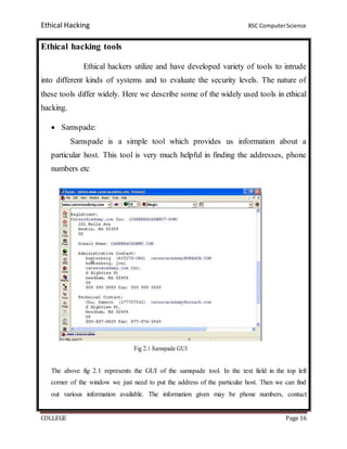 Ethical Hacking BSC ComputerScience
COLLEGE Page 16
Ethical hacking tools
Ethical hackers utilize and have developed variety of tools to intrude
into different kinds of systems and to evaluate the security levels. The nature of
these tools differ widely. Here we describe some of the widely used tools in ethical
hacking.
 Samspade:
Samspade is a simple tool which provides us information about a
particular host. This tool is very much helpful in finding the addresses, phone
numbers etc
The above fig 2.1 represents the GUI of the samspade tool. In the text field in the top left
corner of the window we just need to put the address of the particular host. Then we can find
out various information available. The information given may be phone numbers, contact
 