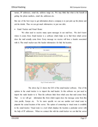 Ethical Hacking BSC ComputerScience
COLLEGE Page 17
names, IP addresses, email ids, address range etc. We may think that what is the benefit of
getting the phone numbers, email ids, addresses etc.
But one of the best ways to get information about a company is to just pick up the phone and
ask the details. Thus we can get much information in just one click.
 Email Tracker and Visual Route:
We often used to receive many spam messages in our mail box. We don’t know
where it comes from. Email tracker is a software which helps us to find from which server
does the mail actually came from. Every message we receive will have a header associated
with it. The email tracker uses this header information for find the location.
The above fig 2.2 shows the GUI of the email tracker software. One of the
options in the email tracker is to import the mail header. In this software we just need to
import the mails header to it. Then the software finds from which area that mail comes from.
That is we will get information like from which region does the message come from like
Asia pacific, Europe etc. To be more specific we can use another tool visual route to
pinpoint the actual location of the server. The option of connecting to visual route is available
in the email tracker. Visual route is a tool which displays the location a particular server with
the help of IP addresses. When we connect this with the email tracker we can find the server
 