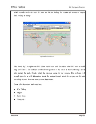 Ethical Hacking BSC ComputerScience
COLLEGE Page 18
which actually sends the mail. We can use this for finding the location of servers of targets
also visually in a map
The above fig 2.3 depicts the GUI of the visual route tool. The visual route GUI have a world
map drawn to it. The software will locate the position of the server in that world map. It will
also depict the path though which the message came to our system. This software will
actually provide us with information about the routers through which the message or the path
traced by the mail from the source to the Destination.
Some other important tools used are:
 War Dialing
 Pingers
 Super Scan
 Nmap etc…
 