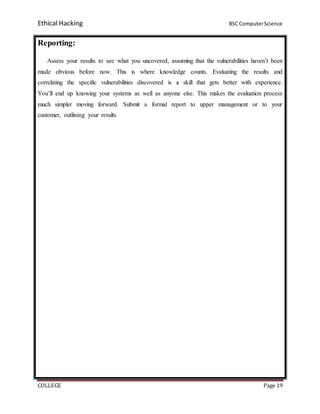 Ethical Hacking BSC ComputerScience
COLLEGE Page 19
Reporting:
Assess your results to see what you uncovered, assuming that the vulnerabilities haven’t been
made obvious before now. This is where knowledge counts. Evaluating the results and
correlating the specific vulnerabilities discovered is a skill that gets better with experience.
You’ll end up knowing your systems as well as anyone else. This makes the evaluation process
much simpler moving forward. Submit a formal report to upper management or to your
customer, outlining your results
 