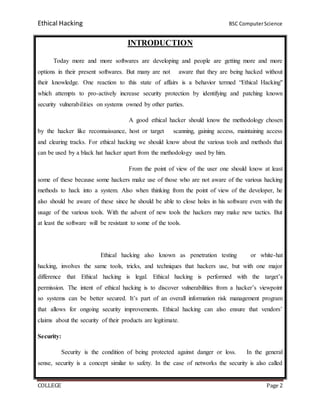 Ethical Hacking BSC ComputerScience
COLLEGE Page 2
INTRODUCTION
Today more and more softwares are developing and people are getting more and more
options in their present softwares. But many are not aware that they are being hacked without
their knowledge. One reaction to this state of affairs is a behavior termed “Ethical Hacking"
which attempts to pro-actively increase security protection by identifying and patching known
security vulnerabilities on systems owned by other parties.
A good ethical hacker should know the methodology chosen
by the hacker like reconnaissance, host or target scanning, gaining access, maintaining access
and clearing tracks. For ethical hacking we should know about the various tools and methods that
can be used by a black hat hacker apart from the methodology used by him.
From the point of view of the user one should know at least
some of these because some hackers make use of those who are not aware of the various hacking
methods to hack into a system. Also when thinking from the point of view of the developer, he
also should be aware of these since he should be able to close holes in his software even with the
usage of the various tools. With the advent of new tools the hackers may make new tactics. But
at least the software will be resistant to some of the tools.
Ethical hacking also known as penetration testing or white-hat
hacking, involves the same tools, tricks, and techniques that hackers use, but with one major
difference that Ethical hacking is legal. Ethical hacking is performed with the target’s
permission. The intent of ethical hacking is to discover vulnerabilities from a hacker’s viewpoint
so systems can be better secured. It’s part of an overall information risk management program
that allows for ongoing security improvements. Ethical hacking can also ensure that vendors’
claims about the security of their products are legitimate.
Security:
Security is the condition of being protected against danger or loss. In the general
sense, security is a concept similar to safety. In the case of networks the security is also called
 