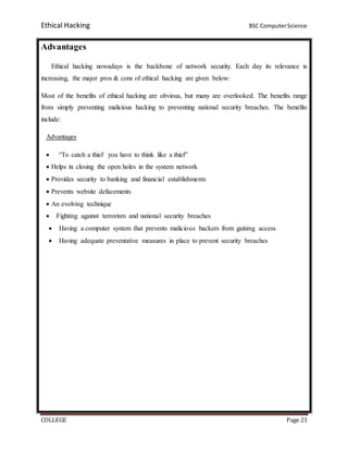 Ethical Hacking BSC ComputerScience
COLLEGE Page 21
Advantages
Ethical hacking nowadays is the backbone of network security. Each day its relevance is
increasing, the major pros & cons of ethical hacking are given below:
Most of the benefits of ethical hacking are obvious, but many are overlooked. The benefits range
from simply preventing malicious hacking to preventing national security breaches. The benefits
include:
Advantages
 “To catch a thief you have to think like a thief”
 Helps in closing the open holes in the system network
 Provides security to banking and financial establishments
 Prevents website defacements
 An evolving technique
 Fighting against terrorism and national security breaches
 Having a computer system that prevents malicious hackers from gaining access
 Having adequate preventative measures in place to prevent security breaches
 