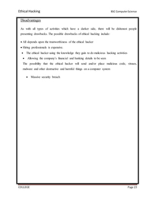 Ethical Hacking BSC ComputerScience
COLLEGE Page 23
Disadvantages
As with all types of activities which have a darker side, there will be dishonest people
presenting drawbacks. The possible drawbacks of ethical hacking include:
 All depends upon the trustworthiness of the ethical hacker
 Hiring professionals is expensive.
 The ethical hacker using the knowledge they gain to do malicious hacking activities
 Allowing the company’s financial and banking details to be seen
The possibility that the ethical hacker will send and/or place malicious code, viruses,
malware and other destructive and harmful things on a computer system
 Massive security breach
 