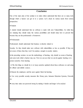 Ethical Hacking BSC ComputerScience
COLLEGE Page 27
Conclusion
One of the main aims of the seminar is to make others understand that there are so many tools
through which a hacker can get in to a system. Let’s check its various needs from various
perspectives.
● Student
A student should understand that no software is made with zero Vulnerabilities. So while they
are studying they should study the various possibilities and should study how to prevent that
because they are the professionals of tomorrow.
● Professionals
Professionals should understand that business is directly related to
Security. So they should make new software with vulnerabilities as less as possible. If they are
not aware of these then they won’t be cautious enough in security matters.
In the preceding sections we saw the methodology of hacking, why should we aware of hacking
and some tools which a hacker may use. Now we can see what we can do against hacking or to
protect ourselves from hacking.
● The first thing we should do is to keep ourselves updated about those softwares we and using
for official and reliable sources.
● Educate the employees and the users against black hat hacking.
● Use every possible security measures like Honey pots, Intrusion Detection Systems, Firewalls
etc.
● every time make our password strong by making it harder and longer to be cracked.
 