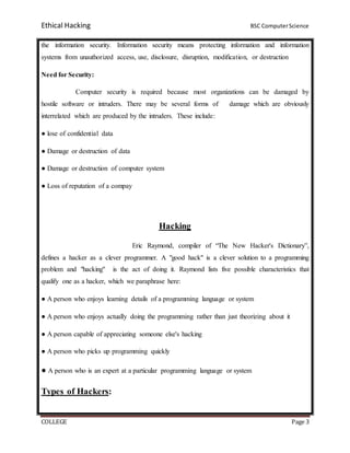 Ethical Hacking BSC ComputerScience
COLLEGE Page 3
the information security. Information security means protecting information and information
systems from unauthorized access, use, disclosure, disruption, modification, or destruction
Need for Security:
Computer security is required because most organizations can be damaged by
hostile software or intruders. There may be several forms of damage which are obviously
interrelated which are produced by the intruders. These include:
● lose of confidential data
● Damage or destruction of data
● Damage or destruction of computer system
● Loss of reputation of a compay
Hacking
Eric Raymond, compiler of “The New Hacker's Dictionary”,
defines a hacker as a clever programmer. A "good hack" is a clever solution to a programming
problem and "hacking" is the act of doing it. Raymond lists five possible characteristics that
qualify one as a hacker, which we paraphrase here:
● A person who enjoys learning details of a programming language or system
● A person who enjoys actually doing the programming rather than just theorizing about it
● A person capable of appreciating someone else's hacking
● A person who picks up programming quickly
● A person who is an expert at a particular programming language or system
Types of Hackers:
 