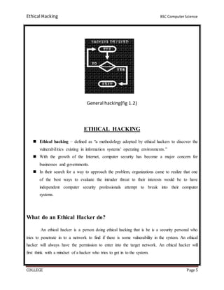 Ethical Hacking BSC ComputerScience
COLLEGE Page 5
General hacking(fig 1.2)
ETHICAL HACKING
 Ethical hacking – defined as “a methodology adopted by ethical hackers to discover the
vulnerabilities existing in information systems’ operating environments.”
 With the growth of the Internet, computer security has become a major concern for
businesses and governments.
 In their search for a way to approach the problem, organizations came to realize that one
of the best ways to evaluate the intruder threat to their interests would be to have
independent computer security professionals attempt to break into their computer
systems.
What do an Ethical Hacker do?
An ethical hacker is a person doing ethical hacking that is he is a security personal who
tries to penetrate in to a network to find if there is some vulnerability in the system. An ethical
hacker will always have the permission to enter into the target network. An ethical hacker will
first think with a mindset of a hacker who tries to get in to the system.
 