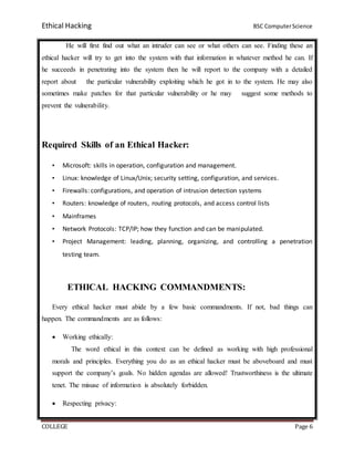 Ethical Hacking BSC ComputerScience
COLLEGE Page 6
He will first find out what an intruder can see or what others can see. Finding these an
ethical hacker will try to get into the system with that information in whatever method he can. If
he succeeds in penetrating into the system then he will report to the company with a detailed
report about the particular vulnerability exploiting which he got in to the system. He may also
sometimes make patches for that particular vulnerability or he may suggest some methods to
prevent the vulnerability.
Required Skills of an Ethical Hacker:
• Microsoft: skills in operation, configuration and management.
• Linux: knowledge of Linux/Unix; security setting, configuration, and services.
• Firewalls: configurations, and operation of intrusion detection systems
• Routers: knowledge of routers, routing protocols, and access control lists
• Mainframes
• Network Protocols: TCP/IP; how they function and can be manipulated.
• Project Management: leading, planning, organizing, and controlling a penetration
testing team.
ETHICAL HACKING COMMANDMENTS:
Every ethical hacker must abide by a few basic commandments. If not, bad things can
happen. The commandments are as follows:
 Working ethically:
The word ethical in this context can be defined as working with high professional
morals and principles. Everything you do as an ethical hacker must be aboveboard and must
support the company’s goals. No hidden agendas are allowed! Trustworthiness is the ultimate
tenet. The misuse of information is absolutely forbidden.
 Respecting privacy:
 