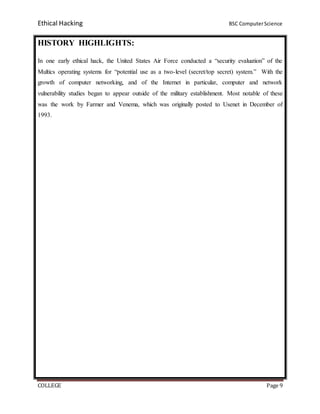 Ethical Hacking BSC ComputerScience
COLLEGE Page 9
HISTORY HIGHLIGHTS:
In one early ethical hack, the United States Air Force conducted a “security evaluation” of the
Multics operating systems for “potential use as a two-level (secret/top secret) system.” With the
growth of computer networking, and of the Internet in particular, computer and network
vulnerability studies began to appear outside of the military establishment. Most notable of these
was the work by Farmer and Venema, which was originally posted to Usenet in December of
1993.
 