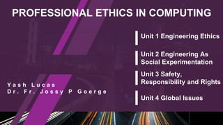 PROFESSIONAL ETHICS IN COMPUTING
Y a s h L u c a s
D r . F r . J o s s y P G o e r g e
Unit 1 Engineering Ethics
Unit 2 Engineering As
Social Experimentation
Unit 3 Safety,
Responsibility and Rights
Unit 4 Global Issues
 