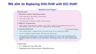 We aim to Replacing SHA-PoW with ECC-PoW!
Three key parts
1. Web server interface networking of peers
 Node registration, get-address, give-address
 Full node or light node
 Communication among the wallets and the miners
2. Wallet for TX generations
 Make private and public keys, address, store UTXOs, make TX, put signature, announce it to
the neighbor, check to see if the TX is supported by the blockchain.
3. Consensus Mechanism
 Data: Genesis block + regular blocks, one block every 10 min, block-size 1Mbyte
 Protocol: consensus, block header, difficulty level adjustment, …
 Mining: Get the longest chain, validate it and all transactions within it, get transactions from
mempool and form a block, run SHA repeatedly until you hit a good hash, put the proof into
the block header, and attach the proofed block to the longest chain, and make announcement
ASAP.
Program Suite
 C++, Python, Go, Java, Flask, http
 Download and run, then you have a blockchain server.
13
Consensus Engine
Blockchain Core Program
 