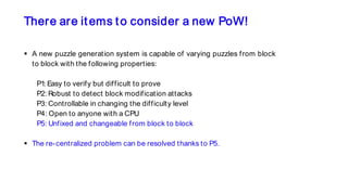 There are items to consider a new PoW!
 A new puzzle generation system is capable of varying puzzles from block
to block with the following properties:
P1: Easy to verify but difficult to prove
P2: Robust to detect block modification attacks
P3: Controllable in changing the difficulty level
P4: Open to anyone with a CPU
P5: Unfixed and changeable from block to block
 The re-centralized problem can be resolved thanks to P5.
 