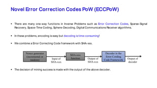 Novel Error Correction Codes PoW (ECCPoW)
 There are many one-way functions in Inverse Problems such as Error Correction Codes, Sparse-Signal
Recovery, Space-Time Coding, Sphere-Decoding, Digital Communications Receiver algorithms.
 In these problems, encoding is easy but decoding is time-consuming!
 We combine a Error Correcting Code framework with SHA-xxx.
 The decision of mining success is made with the output of the above decoder.
Nonce generator
(incremental or
random)
SHA-xxx
functionInput of
SHA-xxx
Output of
SHA-xxx
Decoder in the
Error Cording
Code Framework Output of
decoder
 