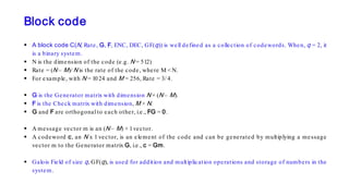 Block code
 A block code C(N, Rate, G, F, ENC, DEC, GF(q)) is well defined as a collection of codewords. When, q = 2, it
is a binary system.
 N is the dimension of the code (e.g. N = 512)
 Rate = (N – M)/ N is the rate of the code, where M < N.
 For example, with N = 1024 and M = 256, Rate = 3/ 4.
 G is the Generator matrix with dimension N × (N – M).
 F is the Check matrix with dimension, M × N.
 G and F are orthogonal to each other, i.e., FG = 0.
 A message vector m is an (N – M) × 1vector.
 A codeword c, an N x 1 vector, is an element of the code and can be generated by multiplying a message
vector m to the Generator matrix G, i.e., c = Gm.
 Galois Field of size q, GF(q), is used for addition and multiplication operations and storage of numbers in the
system.
 