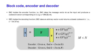 Block code, encoder and decoder
 ENC implies the encoder function, i.e., ENC takes the message vector m as the input and produces a
codeword vector corresponding to it, e.g. c = ENC(G, m).
 DEC implies the decoding function; DEC takes an arbitrary vector e and returns a closest codeword 𝐜𝐜 ̂ , i.e.,
𝐜𝐜 ̂ = DEC(F, e).
1
( )M
GF q ×
∈s
( )M N
GF q ×
∈F
1
( )N
GF q ×
∈e
Encoder : Given , find ( , )
ˆDecoder : Given , find ( , )
Enc
Dec
=
=
e s e G
s c s F
s F
e
=
M N<
 