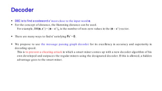 Decoder
 DEC is to find a codeword 𝐜𝐜 ̂ most close to the input word e.
 For the concept of distance, the Hamming distance can be used.
For example, DH(e, 𝐜𝐜 ̂ ) = ||e – 𝐜𝐜 ̂ ||0 is the number of non-zero values in the (e – 𝐜𝐜 ̂ ) vector.
 There are many ways to find 𝐜𝐜 ̂ satisfying F𝐜𝐜 ̂ = 0.
 We propose to use the message passing graph decoder for its excellency in accuracy and superiority in
decoding speed.
This is to prevent a cheating attack in which a smart miner comes up with a new decoder algorithm of his
own developed and outpaces the regular miners using the designated decoder. If this is allowed, a hidden
advantage goes to the smart miner.
 