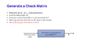 Generate a Check Matrix
 Parameter set St = {ht-1, code parameters};
 GenCheckMatrix(St) = Ft
 Generate a check matrix Ft w.r.t. previous hash ht-1.
 Takes the previous hash ht-1as the input to this routine.
 That is, Ft changes from block to block.
Previous hash
value
Generate a check matrix
𝐅𝐅𝒕𝒕 ∈ {𝟎𝟎, 𝟏𝟏} 𝑀𝑀×𝑁𝑁
Ft
 