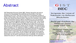 Abstract
GIST Blockchain-Economy Center (BEC, Director Heung-No Lee) aims to
introduce the Decentralized Secure(DeSecure) blockchains it has been
developing since 2018. They aim to resolve the re-centralization problem of
today’s mining market. One of the key ideas is to have the proof-of-work (PoW)
puzzle time-varying from block-to-block, using the error-correction-codes (ECC).
Two new blockchains based on Bitcoin and Ethereum are to be developed
using new consensus algorithm based on this new ECC-PoW. Time-varying
puzzles make it very difficult to develop an ASIC mining chips. As the result,
with the size of network growing, the difficulty level needs not be growing as
well. As such, energy spent for mining can be controlled. The proposed ECC-
PoW mechanism is to be explained in details. In addition, our plan to hardfork
Bitcoin and Ethereum, by replacing the SHA based PoW with the proposed
ECC-PoW, and by developing two new DeSecure blockchains, i.e. BTC-ECC
and ETH-ECC, is discussed. The two DeSecure blockchains will be openly
shared under an open source license at Github. We address how DeSecure
blockchains can be used to resolving the issue of scalability. Our schedule to
release the cores (C++ and Go) and technical meet-ups will be addressed.
 