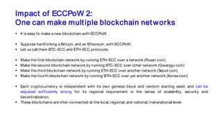 Impact of ECCPoW 2:
One can make multiple blockchain networks
 It is easy to make a new blockchain with ECCPoW.
 Suppose hardforking a Bitcoin, and an Ethereum, with ECCPoW.
 Let us call them BTC-ECC and ETH-ECC protocols.
 Make the first blockchain network by running ETH-ECC over a network (Pusan coin)
 Make the second blockchain network by running BTC-ECC over other network (Gwangju coin)
 Make the third blockchain network by running ETH-ECC over another network (Seoul coin)
 Make the fourth blockchain network by running BTH-ECC over yet another network (Korea coin)
 Each cryptocurrency is independent with its own genesis block and random starting seed, and can be
adjusted sufficiently strong for its regional requirement in the sense of scalability, security and
decentralization.
 These blockchains are inter-connected at the local, regional, and national, transnational level.
 