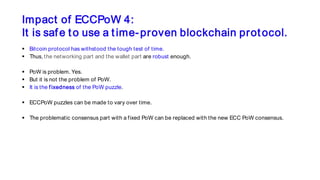Impact of ECCPoW 4:
It is safe to use a time-proven blockchain protocol.
 Bitcoin protocol has withstood the tough test of time.
 Thus, the networking part and the wallet part are robust enough.
 PoW is problem. Yes.
 But it is not the problem of PoW.
 It is the fixedness of the PoW puzzle.
 ECCPoW puzzles can be made to vary over time.
 The problematic consensus part with a fixed PoW can be replaced with the new ECC PoW consensus.
 