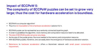 Impact of ECCPoW 5:
The complexity of ECCPoW puzzles can be set to grow very
large; thus the cost for hardware acceleration is boundless.
 ECCPoW is a computer algorithm!
 Thus it is not impossible to find a hardware acceleration solution for it.
 ECCPoW puzzle can be represented as a randomly connected bipartite graph.
 In order to parallelize the algorithm, more memory and computation resource need to be allocated.
 The size of ECCPoW puzzle can grow very large.
 As the size of the puzzle grows, the more needed is the memory and computation resource.
 With ECCPoW puzzles, therefore, one can easily deter the emergence of hardware acceleration solution.
 Deterrence to hardware acceleration offers a blockchain network with small power consumption
requirement.
 