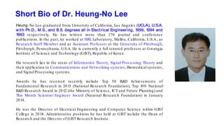 Heung-No Lee graduated from University of California, Los Angeles (UCLA), U.S.A.
with Ph.D., M.S., and B.S. degrees all in Electrical Engineering, 1999, 1994 and
1993 respectively. He has written more than 270 journal and conference
publications. In the past, he worked at HRL Laboratory, Malibu, California, U.S.A., as
Research Staff Member and as Assistant Professor at the University of Pittsburgh,
Pittsburgh, Pennsylvania, U.S.A. He is currently a full tenured professor at Gwangju
Institute of Science and Technology (GIST), Republic of Korea.
His research lies in the areas of Information Theory, Signal Processing Theory and
their application to Communications and Networking systems, Biomedical systems,
and Signal Processing systems.
Awards he has received recently include Top 50 R&D Achievements of
Fundamental Research in 2013 (National Research Foundation), Top 100 National
R&D Research Award in 2012 (the Ministry of Science, ICT and Future Planning) and
This Month Scientist/ Engineer Award (National Research Foundation) in January
2014.
He was the Director of Electrical Engineering and Computer Science within GIST
College in 2014. Administrative positions he has held at GIST include the Dean of
Research and the Director of GIST Research Institute.
Short Bio of Dr. Heung-No Lee
 