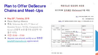 Plan to Offer DeSecure
Chains and Meet-Ups
● May 28th, Tuesday, 2019
● Place: Startup Alliance
● 주소: Teheran-Ro 423, 7th floor of
Hyundai Tower, 701Ho, Gangnam-Gu,
Seoul (선릉역 10번 출구와 삼성역 7번
출구 사이)
● 시간: 15:00 ~ 17:00
● Anyone can attend, notify us at 정현준
junghj85@gmail.com appreciated.
 