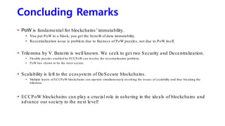 Concluding Remarks
 PoW is fundamental for blockchains’ immutability.
• You put PoW to a block, you get the benefit of data immutability.
• Recentralization issue is problem due to fixeness of PoW puzzles, not due to PoW itself.
 Trilemma by V. Buterin is well known. We seek to get two Security and Decentralization.
• Flexible puzzles enabled by ECCPoW can resolve the recentralization problem;
• PoW has shown to be the most secure.
 Scalability is left to the ecosystem of DeSecure blockchains.
• Multiple layers of ECCPoW blockchains can operate simultaneously resolving the issues of scalability and thus breaking the
trilemma.
 ECCPoW blockchains can play a crucial role in ushering in the ideals of blockchains and
advance our society to the next level!
 