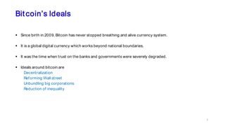 Bitcoin’s Ideals
 Since birth in 2009, Bitcoin has never stopped breathing and alive currency system.
 It is a global digital currency which works beyond national boundaries.
 It was the time when trust on the banks and governments were severely degraded.
 Ideals around bitcoin are
Decentralization
Reforming Wall street
Unbundling big corporations
Reduction of inequality
7
 