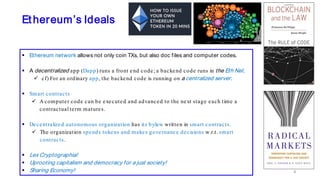 Ethereum’s Ideals
 Ethereum network allows not only coin TXs, but also doc files and computer codes.
 A decentralized app (Dapp) runs a front end code; a backend code runs in the Eth Net.
 cf) For an ordinary app, the backend code is running on a centralized server.
 Smart contracts
 A computer code can be executed and advanced to the next stage each time a
contractual term matures.
 Decentralized autonomous organization has its bylaw written in smart contracts.
 The organization spends tokens and makes governance decisions w.r.t. smart
contracts.
 Lex Cryptographia!
 Uprooting capitalism and democracy for a just society!
 Sharing Economy! 8
 