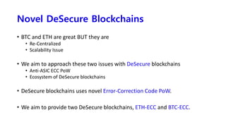 Novel DeSecure Blockchains
• BTC and ETH are great BUT they are
• Re-Centralized
• Scalability Issue
• We aim to approach these two issues with DeSecure blockchains
• Anti-ASIC ECC PoW
• Ecosystem of DeSecure blockchains
• DeSecure blockchains uses novel Error-Correction Code PoW.
• We aim to provide two DeSecure blockchains, ETH-ECC and BTC-ECC.
 