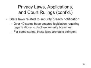 Privacy Laws, Applications,
and Court Rulings (cont’d.)
• State laws related to security breach notification
– Over 40 states have enacted legislation requiring
organizations to disclose security breaches
– For some states, these laws are quite stringent
11
 