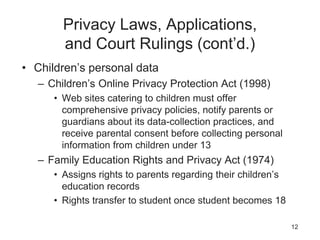 Privacy Laws, Applications,
and Court Rulings (cont’d.)
• Children’s personal data
– Children’s Online Privacy Protection Act (1998)
• Web sites catering to children must offer
comprehensive privacy policies, notify parents or
guardians about its data-collection practices, and
receive parental consent before collecting personal
information from children under 13
– Family Education Rights and Privacy Act (1974)
• Assigns rights to parents regarding their children’s
education records
• Rights transfer to student once student becomes 18
12
 