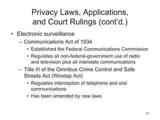Privacy Laws, Applications,
and Court Rulings (cont’d.)
• Electronic surveillance
– Communications Act of 1934
• Established the Federal Communications Commission
• Regulates all non-federal-government use of radio
and television plus all interstate communications
– Title III of the Omnibus Crime Control and Safe
Streets Act (Wiretap Act)
• Regulates interception of telephone and oral
communications
• Has been amended by new laws
13
 