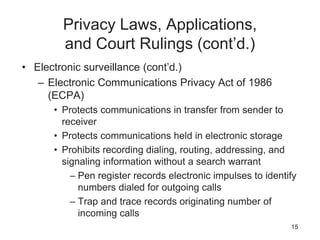 Privacy Laws, Applications,
and Court Rulings (cont’d.)
• Electronic surveillance (cont’d.)
– Electronic Communications Privacy Act of 1986
(ECPA)
• Protects communications in transfer from sender to
receiver
• Protects communications held in electronic storage
• Prohibits recording dialing, routing, addressing, and
signaling information without a search warrant
– Pen register records electronic impulses to identify
numbers dialed for outgoing calls
– Trap and trace records originating number of
incoming calls
15
 