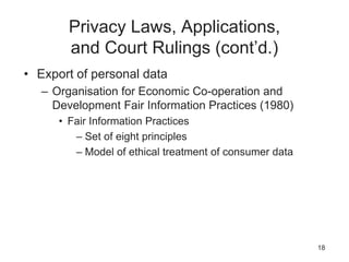 Privacy Laws, Applications,
and Court Rulings (cont’d.)
• Export of personal data
– Organisation for Economic Co-operation and
Development Fair Information Practices (1980)
• Fair Information Practices
– Set of eight principles
– Model of ethical treatment of consumer data
18
 