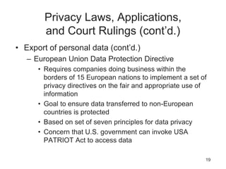 Privacy Laws, Applications,
and Court Rulings (cont’d.)
• Export of personal data (cont’d.)
– European Union Data Protection Directive
• Requires companies doing business within the
borders of 15 European nations to implement a set of
privacy directives on the fair and appropriate use of
information
• Goal to ensure data transferred to non-European
countries is protected
• Based on set of seven principles for data privacy
• Concern that U.S. government can invoke USA
PATRIOT Act to access data
19
 