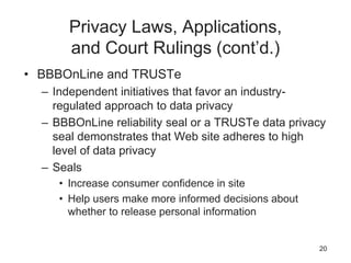 Privacy Laws, Applications,
and Court Rulings (cont’d.)
• BBBOnLine and TRUSTe
– Independent initiatives that favor an industry-
regulated approach to data privacy
– BBBOnLine reliability seal or a TRUSTe data privacy
seal demonstrates that Web site adheres to high
level of data privacy
– Seals
• Increase consumer confidence in site
• Help users make more informed decisions about
whether to release personal information
20
 