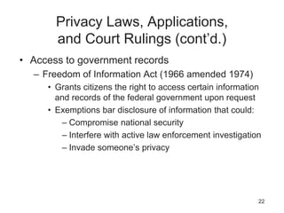 Privacy Laws, Applications,
and Court Rulings (cont’d.)
• Access to government records
– Freedom of Information Act (1966 amended 1974)
• Grants citizens the right to access certain information
and records of the federal government upon request
• Exemptions bar disclosure of information that could:
– Compromise national security
– Interfere with active law enforcement investigation
– Invade someone’s privacy
22
 