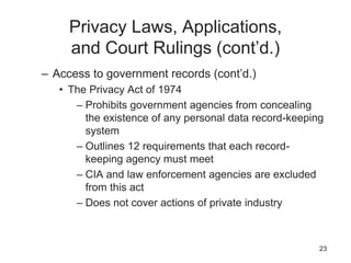 Privacy Laws, Applications,
and Court Rulings (cont’d.)
– Access to government records (cont’d.)
• The Privacy Act of 1974
– Prohibits government agencies from concealing
the existence of any personal data record-keeping
system
– Outlines 12 requirements that each record-
keeping agency must meet
– CIA and law enforcement agencies are excluded
from this act
– Does not cover actions of private industry
23
 