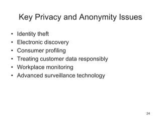 Key Privacy and Anonymity Issues
• Identity theft
• Electronic discovery
• Consumer profiling
• Treating customer data responsibly
• Workplace monitoring
• Advanced surveillance technology
24
 