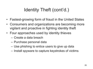 Identity Theft (cont’d.)
• Fastest-growing form of fraud in the United States
• Consumers and organizations are becoming more
vigilant and proactive in fighting identity theft
• Four approaches used by identity thieves
– Create a data breach
– Purchase personal data
– Use phishing to entice users to give up data
– Install spyware to capture keystrokes of victims
26
 