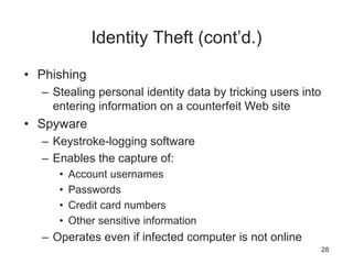 Identity Theft (cont’d.)
• Phishing
– Stealing personal identity data by tricking users into
entering information on a counterfeit Web site
• Spyware
– Keystroke-logging software
– Enables the capture of:
• Account usernames
• Passwords
• Credit card numbers
• Other sensitive information
– Operates even if infected computer is not online
28
 