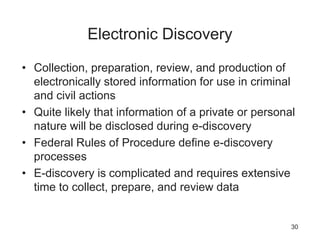 Electronic Discovery
• Collection, preparation, review, and production of
electronically stored information for use in criminal
and civil actions
• Quite likely that information of a private or personal
nature will be disclosed during e-discovery
• Federal Rules of Procedure define e-discovery
processes
• E-discovery is complicated and requires extensive
time to collect, prepare, and review data
30
 
